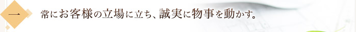 常にお客様の立場に立ち、誠実に物事を動かす。